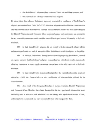 29
e. that SmileDirect’s aligners reduce customers’ heart rate and blood pressure; and
f. that customers are satisfied with SmileDirect aligners.
By advertising these claims, Defendants expressly warranted to purchasers of SmileDirect’s
aligners, pursuant to Tenn. Code. § 47-2-313, that those aligners would exhibit the characteristics
and the combination of characteristics claimed. Such statements became the basis of the bargain
for Plaintiff Nigohosian and Consumer Class Members because such statements are among the
facts a reasonable consumer would consider material in the purchase of aligners for orthodontic
treatment.
133. In fact, SmileDirect’s aligners did not comply with the standards of care of the
orthodontic profession. As such, it was unlawful for SmileDirect to sell the aligners to the public.
134. In addition, Defendants, through their advertising regarding SmileDirect, created
an express warranty that SmileDirect’s aligners produced certain orthodontic results, purportedly
allowing consumers to make apples-to-apples comparisons with other types of orthodontic
treatment.
135. In fact, SmileDirect’s aligners did not produce the claimed orthodontic results or
otherwise exhibit the characteristics or the combination of characteristics claimed in its
advertisements.
136. As a result of the foregoing breaches of express warranty, Plaintiff Nigohosian
and Consumer Class Members have been damaged in that they purchased aligners that were
unlawfully sold in breach of such warranties, did not comply with applicable standards of care,
did not perform as promised, and were less valuable than what was paid for them.
Case 3:19-cv-00845 Document 1 Filed 09/24/19 Page 29 of 43 PageID #: 29
 