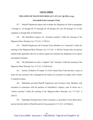 30
COUNT THREE
VIOLATION OF MAGNUSON-MOSS ACT, 15 U.S.C. §§ 2301, et seq.
(On behalf of the Consumer Class)
137. Plaintiff Nigohosian repeats and re-alleges the allegations set forth in paragraphs
1 through 12, 16 through 90, 93 thorough 96, 98 through 102, and 104 through 117 of this
complaint, as though fully set forth herein.
138. The SmileDirect aligners are “consumer products” within the meaning of the
Magnuson-Moss Warranty Act, 15 U.S.C. § 2301(1).
139. Plaintiff Nigohosian and Consumer Class Members are “consumers” within the
meaning of the Magnuson-Moss Warranty Act, 15 U.S.C. § 2301(3), because they are persons
entitled under applicable state law to enforce against the warrantor the obligations of its express
and implied warranties.
140. The Defendants are each a “supplier” and “warrantor” within the meaning of the
Magnuson-Moss Warranty Act, 15 U.S.C. § 2301(4)-(5).
141. Section 2310(d)(1) of Chapter 15 of the United States Code provides a cause of
action for any consumer who is damaged by the failure of a warrantor to comply with a written
or implied warranty.
142. Defendants provided Plaintiff Nigohosian and Consumer Class Members with
warranties in connection with the purchase of SmileDirect’s aligners, each of which was a
“written warranty” within the meaning of the Magnuson-Moss Warranty Act, 15 U.S.C. §
2301(7).
143. Defendants breached these written warranties, as described in more detail above,
and are therefore liable to Plaintiffs and the Class pursuant to 15 U.S.C. § 2310(d)(1).
Case 3:19-cv-00845 Document 1 Filed 09/24/19 Page 30 of 43 PageID #: 30
 