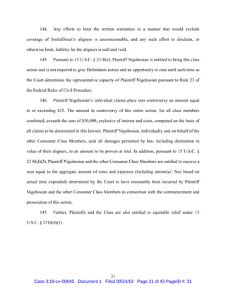 31
144. Any efforts to limit the written warranties in a manner that would exclude
coverage of SmileDirect’s aligners is unconscionable, and any such effort to disclaim, or
otherwise limit, liability for the aligners is null and void.
145. Pursuant to 15 U.S.C. § 2310(e), Plaintiff Nigohosian is entitled to bring this class
action and is not required to give Defendants notice and an opportunity to cure until such time as
the Court determines the representative capacity of Plaintiff Nigohosian pursuant to Rule 23 of
the Federal Rules of Civil Procedure.
146. Plaintiff Nigohosian’s individual claims place into controversy an amount equal
to or exceeding $25. The amount in controversy of this entire action, for all class members
combined, exceeds the sum of $50,000, exclusive of interest and costs, computed on the basis of
all claims to be determined in this lawsuit. Plaintiff Nigohosian, individually and on behalf of the
other Consumer Class Members, seek all damages permitted by law, including diminution in
value of their aligners, in an amount to be proven at trial. In addition, pursuant to 15 U.S.C. §
2310(d)(2), Plaintiff Nigohosian and the other Consumer Class Members are entitled to recover a
sum equal to the aggregate amount of costs and expenses (including attorneys’ fees based on
actual time expended) determined by the Court to have reasonably been incurred by Plaintiff
Nigohosian and the other Consumer Class Members in connection with the commencement and
prosecution of this action.
147. Further, Plaintiffs and the Class are also entitled to equitable relief under 15
U.S.C. § 2310(d)(1).
Case 3:19-cv-00845 Document 1 Filed 09/24/19 Page 31 of 43 PageID #: 31
 