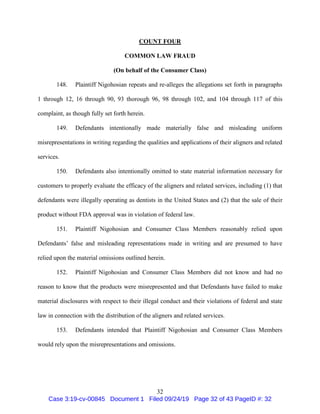 32
COUNT FOUR
COMMON LAW FRAUD
(On behalf of the Consumer Class)
148. Plaintiff Nigohosian repeats and re-alleges the allegations set forth in paragraphs
1 through 12, 16 through 90, 93 thorough 96, 98 through 102, and 104 through 117 of this
complaint, as though fully set forth herein.
149. Defendants intentionally made materially false and misleading uniform
misrepresentations in writing regarding the qualities and applications of their aligners and related
services.
150. Defendants also intentionally omitted to state material information necessary for
customers to properly evaluate the efficacy of the aligners and related services, including (1) that
defendants were illegally operating as dentists in the United States and (2) that the sale of their
product without FDA approval was in violation of federal law.
151. Plaintiff Nigohosian and Consumer Class Members reasonably relied upon
Defendants’ false and misleading representations made in writing and are presumed to have
relied upon the material omissions outlined herein.
152. Plaintiff Nigohosian and Consumer Class Members did not know and had no
reason to know that the products were misrepresented and that Defendants have failed to make
material disclosures with respect to their illegal conduct and their violations of federal and state
law in connection with the distribution of the aligners and related services.
153. Defendants intended that Plaintiff Nigohosian and Consumer Class Members
would rely upon the misrepresentations and omissions.
Case 3:19-cv-00845 Document 1 Filed 09/24/19 Page 32 of 43 PageID #: 32
 