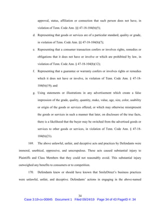 34
approval, status, affiliation or connection that such person does not have, in
violation of Tenn. Code Ann. §§ 47-18-104(b)(5);
d. Representing that goods or services are of a particular standard, quality or grade,
in violation of Tenn. Code Ann. §§ 47-18-104(b)(7);
e. Representing that a consumer transaction confers or involves rights, remedies or
obligations that it does not have or involve or which are prohibited by law, in
violation of Tenn. Code Ann. § 47-18-104(b)(12);
f. Representing that a guarantee or warranty confers or involves rights or remedies
which it does not have or involve, in violation of Tenn. Code Ann. § 47-18-
104(b)(19); and
g. Using statements or illustrations in any advertisement which create a false
impression of the grade, quality, quantity, make, value, age, size, color, usability
or origin of the goods or services offered, or which may otherwise misrepresent
the goods or services in such a manner that later, on disclosure of the true facts,
there is a likelihood that the buyer may be switched from the advertised goods or
services to other goods or services, in violation of Tenn. Code Ann. § 47-18-
104(b)(21).
169. The above unlawful, unfair, and deceptive acts and practices by Defendants were
immoral, unethical, oppressive, and unscrupulous. These acts caused substantial injury to
Plaintiffs and Class Members that they could not reasonably avoid. This substantial injury
outweighed any benefits to consumers or to competition.
170. Defendants knew or should have known that SmileDirect’s business practices
were unlawful, unfair, and deceptive. Defendants’ actions in engaging in the above-named
Case 3:19-cv-00845 Document 1 Filed 09/24/19 Page 34 of 43 PageID #: 34
 