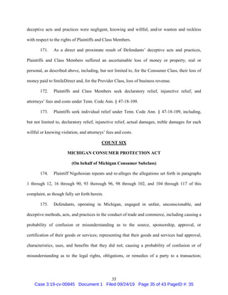 35
deceptive acts and practices were negligent, knowing and willful, and/or wanton and reckless
with respect to the rights of Plaintiffs and Class Members.
171. As a direct and proximate result of Defendants’ deceptive acts and practices,
Plaintiffs and Class Members suffered an ascertainable loss of money or property, real or
personal, as described above, including, but not limited to, for the Consumer Class, their loss of
money paid to SmileDirect and, for the Provider Class, loss of business revenue.
172. Plaintiffs and Class Members seek declaratory relief, injunctive relief, and
attorneys’ fees and costs under Tenn. Code Ann. § 47-18-109.
173. Plaintiffs seek individual relief under Tenn. Code Ann. § 47-18-109, including,
but not limited to, declaratory relief, injunctive relief, actual damages, treble damages for each
willful or knowing violation, and attorneys’ fees and costs.
COUNT SIX
MICHIGAN CONSUMER PROTECTION ACT
(On behalf of Michigan Consumer Subclass)
174. Plaintiff Nigohosian repeats and re-alleges the allegations set forth in paragraphs
1 through 12, 16 through 90, 93 thorough 96, 98 through 102, and 104 through 117 of this
complaint, as though fully set forth herein.
175. Defendants, operating in Michigan, engaged in unfair, unconscionable, and
deceptive methods, acts, and practices in the conduct of trade and commerce, including causing a
probability of confusion or misunderstanding as to the source, sponsorship, approval, or
certification of their goods or services; representing that their goods and services had approval,
characteristics, uses, and benefits that they did not; causing a probability of confusion or of
misunderstanding as to the legal rights, obligations, or remedies of a party to a transaction;
Case 3:19-cv-00845 Document 1 Filed 09/24/19 Page 35 of 43 PageID #: 35
 