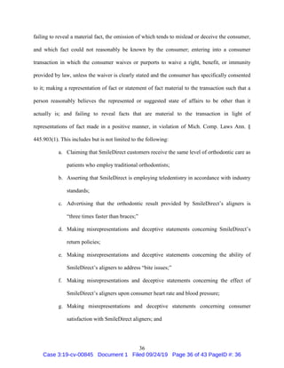 36
failing to reveal a material fact, the omission of which tends to mislead or deceive the consumer,
and which fact could not reasonably be known by the consumer; entering into a consumer
transaction in which the consumer waives or purports to waive a right, benefit, or immunity
provided by law, unless the waiver is clearly stated and the consumer has specifically consented
to it; making a representation of fact or statement of fact material to the transaction such that a
person reasonably believes the represented or suggested state of affairs to be other than it
actually is; and failing to reveal facts that are material to the transaction in light of
representations of fact made in a positive manner, in violation of Mich. Comp. Laws Ann. §
445.903(1). This includes but is not limited to the following:
a. Claiming that SmileDirect customers receive the same level of orthodontic care as
patients who employ traditional orthodontists;
b. Asserting that SmileDirect is employing teledentistry in accordance with industry
standards;
c. Advertising that the orthodontic result provided by SmileDirect’s aligners is
“three times faster than braces;”
d. Making misrepresentations and deceptive statements concerning SmileDirect’s
return policies;
e. Making misrepresentations and deceptive statements concerning the ability of
SmileDirect’s aligners to address “bite issues;”
f. Making misrepresentations and deceptive statements concerning the effect of
SmileDirect’s aligners upon consumer heart rate and blood pressure;
g. Making misrepresentations and deceptive statements concerning consumer
satisfaction with SmileDirect aligners; and
Case 3:19-cv-00845 Document 1 Filed 09/24/19 Page 36 of 43 PageID #: 36
 