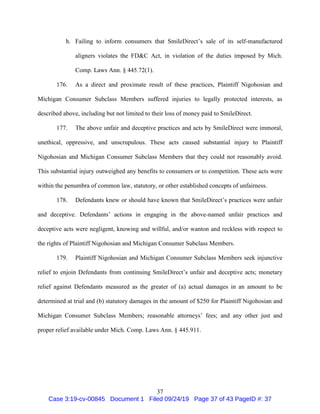 37
h. Failing to inform consumers that SmileDirect’s sale of its self-manufactured
aligners violates the FD&C Act, in violation of the duties imposed by Mich.
Comp. Laws Ann. § 445.72(1).
176. As a direct and proximate result of these practices, Plaintiff Nigohosian and
Michigan Consumer Subclass Members suffered injuries to legally protected interests, as
described above, including but not limited to their loss of money paid to SmileDirect.
177. The above unfair and deceptive practices and acts by SmileDirect were immoral,
unethical, oppressive, and unscrupulous. These acts caused substantial injury to Plaintiff
Nigohosian and Michigan Consumer Subclass Members that they could not reasonably avoid.
This substantial injury outweighed any benefits to consumers or to competition. These acts were
within the penumbra of common law, statutory, or other established concepts of unfairness.
178. Defendants knew or should have known that SmileDirect’s practices were unfair
and deceptive. Defendants’ actions in engaging in the above-named unfair practices and
deceptive acts were negligent, knowing and willful, and/or wanton and reckless with respect to
the rights of Plaintiff Nigohosian and Michigan Consumer Subclass Members.
179. Plaintiff Nigohosian and Michigan Consumer Subclass Members seek injunctive
relief to enjoin Defendants from continuing SmileDirect’s unfair and deceptive acts; monetary
relief against Defendants measured as the greater of (a) actual damages in an amount to be
determined at trial and (b) statutory damages in the amount of $250 for Plaintiff Nigohosian and
Michigan Consumer Subclass Members; reasonable attorneys’ fees; and any other just and
proper relief available under Mich. Comp. Laws Ann. § 445.911.
Case 3:19-cv-00845 Document 1 Filed 09/24/19 Page 37 of 43 PageID #: 37
 