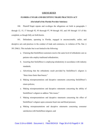 38
COUNT SEVEN
FLORIDA UNFAIR AND DECEPTIVE TRADE PRACTICES ACT
(On behalf of the Florida Provider Subclass)
180. Plaintiff Kapit repeats and re-alleges the allegations set forth in paragraphs 1
through 12, 15, 17 through 92, 95 thorough 97, 99 through 103, and 105 through 115 of this
complaint, as though fully set forth herein.
181. Defendants, operating in Florida, engaged in unconscionable, unfair, and
deceptive acts and practices in the conduct of trade and commerce, in violation of Fla. Stat. §
501.204(1). This includes but is not limited to the following:
a. Claiming that SmileDirect customers receive the same level of orthodontic care as
patients who employ traditional orthodontists;
b. Asserting that SmileDirect is employing teledentistry in accordance with industry
standards;
c. Advertising that the orthodontic result provided by SmileDirect’s aligners is
“three times faster than braces;”
d. Making misrepresentations and deceptive statements concerning SmileDirect’s
return policies;
e. Making misrepresentations and deceptive statements concerning the ability of
SmileDirect’s aligners to address “bite issues;”
f. Making misrepresentations and deceptive statements concerning the effect of
SmileDirect’s aligners upon consumer heart rate and blood pressure;
g. Making misrepresentations and deceptive statements concerning consumer
satisfaction with SmileDirect aligners; and
Case 3:19-cv-00845 Document 1 Filed 09/24/19 Page 38 of 43 PageID #: 38
 