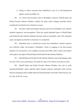 39
h. Failing to inform consumers that SmileDirect’s sale of its self-manufactured
aligners violates the FD&C Act.
182. As a direct and proximate result of Defendants’ practices, Plaintiff Kapit and
Florida Provider Subclass Members suffered the injury and/or damages described herein,
including but not limited to loss of business revenue.
183. The above unfair and deceptive practices and acts by Defendants were immoral,
unethical, oppressive, and unscrupulous. These acts caused substantial injury to Plaintiff Kapit
and Florida Provider Subclass Members that they could not reasonably avoid. This substantial
injury outweighed any benefits to consumers or to competition.
184. Defendants knew or should have known that SmileDirect’s business practices
were unlawful, unfair, and deceptive. Defendants’ actions in engaging in the above-named
deceptive acts and practices were negligent, knowing and willful, and/or wanton and reckless
with respect to the rights of Plaintiff Kapit and Florida Provider Subclass Members.
185. Plaintiff Kapit and Florida Provider Subclass Members seek actual damages under
Fla. Stat. § 501.211(2), and attorneys’ fees under Fla. Stat. § 501.2105(1), to be proven at trial.
186. Plaintiff Kapit and Florida Provider Subclass Members also seek an order
enjoining Defendants’ unfair, unlawful, and/or deceptive practices, declaratory relief, and any
other just and proper relief available under the Florida Deceptive and Unfair Trade Practices Act,
Fla. Stat. §§ 501.201, et seq.
Case 3:19-cv-00845 Document 1 Filed 09/24/19 Page 39 of 43 PageID #: 39
 