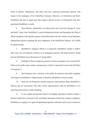 4
letters to dentists, orthodontists, and others who have expressed professional opinions with
respect to the inadequacy of the SmileDirect treatment. Moreover, on information and belief,
SmileDirect has had its agents post false negative internet reviews of orthodontists who have
questioned SmileDirect’s results.
6. These dentists, orthodontists, and other parties have received a barrage of “cease
and desist” letters from SmileDirect’s counsel threatening lawsuits and threatening the filing of
ethical complaints with regulators against such professionals who have merely voiced legitimate,
substantiated opinions regarding the clear inadequacy of the SmileDirect Program. See Exhibit
D, attached hereto.
7. SmileDirect’s litigation offensive is purposeful. SmileDirect needed to deflect,
defer and cover up legitimate criticism of its inadequate practices and illegal business model
because SmileDirect was in the process of “going public”.
8. SmileDirect filed a prospectus pursuant to which it intended to raise more than $1
billion in the public equity markets and pursuant to which it valued itself at more than $8 billion
(“Prospectus”).
9. The Prospectus fails to disclose to the public the numerous bona fide complaints
with respect to SmileDirect’s illegal practice of dentistry and defective business model.
10. Moreover, the Prospectus contains numerous representations about SmileDirect’s
business that are inconsistent with other written representations made by SmileDirect in its
advertising and extensive online marketing.
11. In sum, despite having been found to be illegally operating as dentists, despite a
business model that is destined to fail, and despite thousands of bona fide consumer complaints,
SmileDirect is waging a war against longstanding regulatory authorities and its own customers to
Case 3:19-cv-00845 Document 1 Filed 09/24/19 Page 4 of 43 PageID #: 4
 
