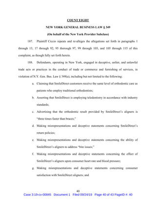 40
COUNT EIGHT
NEW YORK GENERAL BUSINESS LAW § 349
(On behalf of the New York Provider Subclass)
187. Plaintiff Ciccio repeats and re-alleges the allegations set forth in paragraphs 1
through 13, 17 through 92, 95 thorough 97, 99 through 103, and 105 through 115 of this
complaint, as though fully set forth herein.
188. Defendants, operating in New York, engaged in deceptive, unfair, and unlawful
trade acts or practices in the conduct of trade or commerce and furnishing of services, in
violation of N.Y. Gen. Bus. Law § 349(a), including but not limited to the following:
a. Claiming that SmileDirect customers receive the same level of orthodontic care as
patients who employ traditional orthodontists;
b. Asserting that SmileDirect is employing teledentistry in accordance with industry
standards;
c. Advertising that the orthodontic result provided by SmileDirect’s aligners is
“three times faster than braces;”
d. Making misrepresentations and deceptive statements concerning SmileDirect’s
return policies;
e. Making misrepresentations and deceptive statements concerning the ability of
SmileDirect’s aligners to address “bite issues;”
f. Making misrepresentations and deceptive statements concerning the effect of
SmileDirect’s aligners upon consumer heart rate and blood pressure;
g. Making misrepresentations and deceptive statements concerning consumer
satisfaction with SmileDirect aligners; and
Case 3:19-cv-00845 Document 1 Filed 09/24/19 Page 40 of 43 PageID #: 40
 
