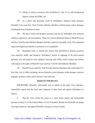 41
h. Failing to inform consumers that SmileDirect’s sale of its self-manufactured
aligners violates the FD&C Act.
189. As a direct and proximate result of Defendants’ deceptive trade practices,
Plaintiffs Ciccio and New York Provider Subclass Members suffered injury and/or damages,
including the loss of business revenue.
190. The above unfair and deceptive practices and acts by Defendants were immoral,
unethical, oppressive, and unscrupulous. These acts caused substantial injury to Plaintiffs Ciccio
and New York Provider Subclass Members that they could not reasonably avoid. This substantial
injury outweighed any benefits to consumers or to competition.
191. Defendants knew or should have known that SmileDirect’s business practices
were unlawful, unfair, and deceptive. Defendants’ actions in engaging in the above-named
deceptive acts and practices were negligent, knowing and willful, and/or wanton and reckless
with respect to the rights of Plaintiff Ciccio and New York Provider Subclass Members.
192. Plaintiff Ciccio and New York Provider Subclass Members seek relief under N.Y.
Gen. Bus. Law § 349(h), including, but not limited to, actual damages, treble damages, statutory
damages, injunctive relief, and/or attorney’s fees and costs.
REQUEST FOR RELIEF
WHEREFORE, Plaintiffs, individually and on behalf of the other Class Members,
respectfully request that the Court enter judgment in their favor and against Defendants, as
follows:
A. That the Court certify this action as a class action, proper and maintainable
pursuant to Rule 23 of the Federal Rules of Civil Procedure; declare that Plaintiffs are proper
class representatives; and appoint Plaintiffs’ attorneys as Class Counsel;
Case 3:19-cv-00845 Document 1 Filed 09/24/19 Page 41 of 43 PageID #: 41
 