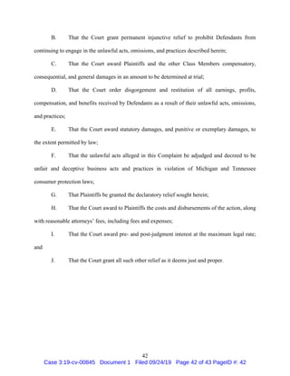 42
B. That the Court grant permanent injunctive relief to prohibit Defendants from
continuing to engage in the unlawful acts, omissions, and practices described herein;
C. That the Court award Plaintiffs and the other Class Members compensatory,
consequential, and general damages in an amount to be determined at trial;
D. That the Court order disgorgement and restitution of all earnings, profits,
compensation, and benefits received by Defendants as a result of their unlawful acts, omissions,
and practices;
E. That the Court award statutory damages, and punitive or exemplary damages, to
the extent permitted by law;
F. That the unlawful acts alleged in this Complaint be adjudged and decreed to be
unfair and deceptive business acts and practices in violation of Michigan and Tennessee
consumer protection laws;
G. That Plaintiffs be granted the declaratory relief sought herein;
H. That the Court award to Plaintiffs the costs and disbursements of the action, along
with reasonable attorneys’ fees, including fees and expenses;
I. That the Court award pre- and post-judgment interest at the maximum legal rate;
and
J. That the Court grant all such other relief as it deems just and proper.
Case 3:19-cv-00845 Document 1 Filed 09/24/19 Page 42 of 43 PageID #: 42
 