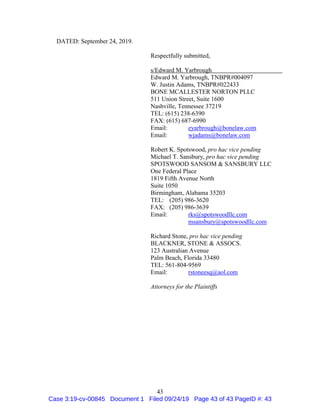 43
DATED: September 24, 2019.
Respectfully submitted,
s/Edward M. Yarbrough
Edward M. Yarbrough, TNBPR#004097
W. Justin Adams, TNBPR#022433
BONE MCALLESTER NORTON PLLC
511 Union Street, Suite 1600
Nashville, Tennessee 37219
TEL: (615) 238-6390
FAX: (615) 687-6990
Email: eyarbrough@bonelaw.com
Email: wjadams@bonelaw.com
Robert K. Spotswood, pro hac vice pending
Michael T. Sansbury, pro hac vice pending
SPOTSWOOD SANSOM & SANSBURY LLC
One Federal Place
1819 Fifth Avenue North
Suite 1050
Birmingham, Alabama 35203
TEL: (205) 986-3620
FAX: (205) 986-3639
Email: rks@spotswoodllc.com
msansbury@spotswoodllc.com
Richard Stone, pro hac vice pending
BLACKNER, STONE & ASSOCS.
123 Australian Avenue
Palm Beach, Florida 33480
TEL: 561-804-9569
Email: rstoneesq@aol.com
Attorneys for the Plaintiffs
Case 3:19-cv-00845 Document 1 Filed 09/24/19 Page 43 of 43 PageID #: 43
 