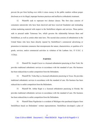 5
prevent the pot from boiling over while it raises money in the public markets without proper
disclosure as to its illegal, improper business practices and ineffective orthodontic treatment.
12. Plaintiffs seek to represent two distinct classes. The first class consists of
consumers nationwide who have been deceived and have received fraudulent and misleading
written marketing material with respect to the SmileDirect aligners and services. These parties
seek to proceed under Tennessee law, which governs the relationship between them and
SmileDirect, as well as certain other state laws. The second class consists of orthodontists in the
United States who have been directly injured by SmileDirect’s commercial advertising or
promotion in interstate commerce that misrepresents the nature, characteristics, or qualities of it
goods, services, and/or commercial activities in violation of the Lanham Act, 15 U.S.C. §
1125(a).
PARTIES
13. Plaintiff Dr. Joseph Ciccio is a licensed orthodontist practicing in New York. He
provides traditional orthodontic services in accordance with the standard of care. His business
has been reduced due to unfair competition from the Defendants.
14. Plaintiff Dr. Vishu Raj is a licensed orthodontist practicing in Texas. He provides
traditional orthodontic services in accordance with the standard of care. His business has been
reduced due to unfair competition from the Defendants.
15. Plaintiff Dr. Arthur Kapit is a licensed orthodontist practicing in Florida. He
provides traditional orthodontic services in accordance with the standard of care. His business
has been reduced due to unfair competition from the Defendants.
16. Plaintiff Dena Nigohosian is a resident of Michigan who purchased aligners from
SmileDirect based on Defendants’ written representations. SmileDirect developed a plan of
Case 3:19-cv-00845 Document 1 Filed 09/24/19 Page 5 of 43 PageID #: 5
 