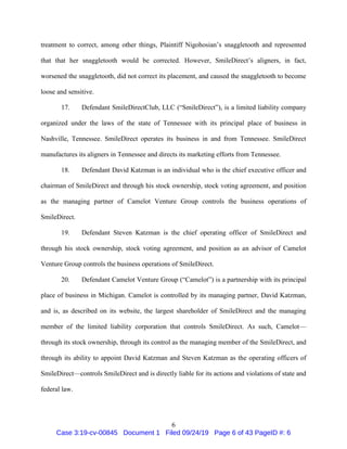 6
treatment to correct, among other things, Plaintiff Nigohosian’s snaggletooth and represented
that that her snaggletooth would be corrected. However, SmileDirect’s aligners, in fact,
worsened the snaggletooth, did not correct its placement, and caused the snaggletooth to become
loose and sensitive.
17. Defendant SmileDirectClub, LLC (“SmileDirect”), is a limited liability company
organized under the laws of the state of Tennessee with its principal place of business in
Nashville, Tennessee. SmileDirect operates its business in and from Tennessee. SmileDirect
manufactures its aligners in Tennessee and directs its marketing efforts from Tennessee.
18. Defendant David Katzman is an individual who is the chief executive officer and
chairman of SmileDirect and through his stock ownership, stock voting agreement, and position
as the managing partner of Camelot Venture Group controls the business operations of
SmileDirect.
19. Defendant Steven Katzman is the chief operating officer of SmileDirect and
through his stock ownership, stock voting agreement, and position as an advisor of Camelot
Venture Group controls the business operations of SmileDirect.
20. Defendant Camelot Venture Group (“Camelot”) is a partnership with its principal
place of business in Michigan. Camelot is controlled by its managing partner, David Katzman,
and is, as described on its website, the largest shareholder of SmileDirect and the managing
member of the limited liability corporation that controls SmileDirect. As such, Camelot—
through its stock ownership, through its control as the managing member of the SmileDirect, and
through its ability to appoint David Katzman and Steven Katzman as the operating officers of
SmileDirect—controls SmileDirect and is directly liable for its actions and violations of state and
federal law.
Case 3:19-cv-00845 Document 1 Filed 09/24/19 Page 6 of 43 PageID #: 6
 