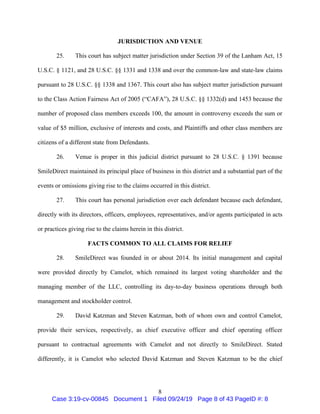 8
JURISDICTION AND VENUE
25. This court has subject matter jurisdiction under Section 39 of the Lanham Act, 15
U.S.C. § 1121, and 28 U.S.C. §§ 1331 and 1338 and over the common-law and state-law claims
pursuant to 28 U.S.C. §§ 1338 and 1367. This court also has subject matter jurisdiction pursuant
to the Class Action Fairness Act of 2005 (“CAFA”), 28 U.S.C. §§ 1332(d) and 1453 because the
number of proposed class members exceeds 100, the amount in controversy exceeds the sum or
value of $5 million, exclusive of interests and costs, and Plaintiffs and other class members are
citizens of a different state from Defendants.
26. Venue is proper in this judicial district pursuant to 28 U.S.C. § 1391 because
SmileDirect maintained its principal place of business in this district and a substantial part of the
events or omissions giving rise to the claims occurred in this district.
27. This court has personal jurisdiction over each defendant because each defendant,
directly with its directors, officers, employees, representatives, and/or agents participated in acts
or practices giving rise to the claims herein in this district.
FACTS COMMON TO ALL CLAIMS FOR RELIEF
28. SmileDirect was founded in or about 2014. Its initial management and capital
were provided directly by Camelot, which remained its largest voting shareholder and the
managing member of the LLC, controlling its day-to-day business operations through both
management and stockholder control.
29. David Katzman and Steven Katzman, both of whom own and control Camelot,
provide their services, respectively, as chief executive officer and chief operating officer
pursuant to contractual agreements with Camelot and not directly to SmileDirect. Stated
differently, it is Camelot who selected David Katzman and Steven Katzman to be the chief
Case 3:19-cv-00845 Document 1 Filed 09/24/19 Page 8 of 43 PageID #: 8
 