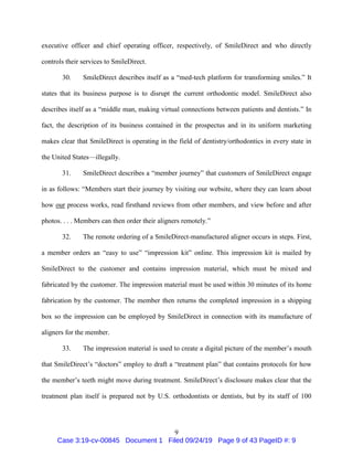 9
executive officer and chief operating officer, respectively, of SmileDirect and who directly
controls their services to SmileDirect.
30. SmileDirect describes itself as a “med-tech platform for transforming smiles.” It
states that its business purpose is to disrupt the current orthodontic model. SmileDirect also
describes itself as a “middle man, making virtual connections between patients and dentists.” In
fact, the description of its business contained in the prospectus and in its uniform marketing
makes clear that SmileDirect is operating in the field of dentistry/orthodontics in every state in
the United States—illegally.
31. SmileDirect describes a “member journey” that customers of SmileDirect engage
in as follows: “Members start their journey by visiting our website, where they can learn about
how our process works, read firsthand reviews from other members, and view before and after
photos. . . . Members can then order their aligners remotely.”
32. The remote ordering of a SmileDirect-manufactured aligner occurs in steps. First,
a member orders an “easy to use” “impression kit” online. This impression kit is mailed by
SmileDirect to the customer and contains impression material, which must be mixed and
fabricated by the customer. The impression material must be used within 30 minutes of its home
fabrication by the customer. The member then returns the completed impression in a shipping
box so the impression can be employed by SmileDirect in connection with its manufacture of
aligners for the member.
33. The impression material is used to create a digital picture of the member’s mouth
that SmileDirect’s “doctors” employ to draft a “treatment plan” that contains protocols for how
the member’s teeth might move during treatment. SmileDirect’s disclosure makes clear that the
treatment plan itself is prepared not by U.S. orthodontists or dentists, but by its staff of 100
Case 3:19-cv-00845 Document 1 Filed 09/24/19 Page 9 of 43 PageID #: 9
 