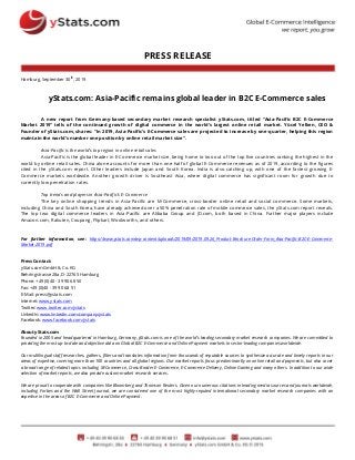 PRESS RELEASE
Hamburg, September 30th
, 2019
yStats.com: Asia-Pacific remains global leader in B2C E-Commerce sales
A new report from Germany-based secondary market research specialist yStats.com, titled “Asia-Pacific B2C E-Commerce
Market 2019” tells of the continued growth of digital commerce in the world’s largest online retail market. Yücel Yelken, CEO &
Founder of yStats.com, shares: “In 2019, Asia-Pacific’s E-Commerce sales are projected to increase by one-quarter, helping this region
maintain the world’s number one position by online retail market size”.
Asia-Pacific is the world’s top region in online retail sales
Asia-Pacific is the global leader in E-Commerce market size, being home to two out of the top five countries ranking the highest in the
world by online retail sales. China alone accounts for more than one-half of global E-Commerce revenues as of 2019, according to the figures
cited in the yStats.com report. Other leaders include Japan and South Korea. India is also catching up, with one of the fastest growing E-
Commerce markets worldwide. Another growth driver is Southeast Asia, where digital commerce has significant room for growth due to
currently low penetration rates.
Top trends and players in Asia-Pacific’s E-Commerce
The key online shopping trends in Asia-Pacific are M-Commerce, cross-border online retail and social commerce. Some markets,
including China and South Korea, have already achieved over a 50% penetration rate of mobile commerce sales, the yStats.com report reveals.
The top two digital commerce leaders in Asia-Pacific are Alibaba Group and JD.com, both based in China. Further major players include
Amazon.com, Rakuten, Coupang, Flipkart, Woolworths, and others.
For further information, see: https://www.ystats.com/wp-content/uploads/2019/09/2019.09.26_Product-Brochure-Order-Form_Asia-Pacific-B2C-E-Commerce-
Market-2019.pdf
Press Contact:
yStats.com GmbH & Co. KG
Behringstrasse 28a, D-22765 Hamburg
Phone: +49 (0)40 - 39 90 68 50
Fax: +49 (0)40 - 39 90 68 51
E-Mail: press@ystats.com
Internet: www.ystats.com
Twitter: www.twitter.com/ystats
LinkedIn: www.linkedin.com/company/ystats
Facebook: www.facebook.com/ystats
About yStats.com
Founded in 2005 and headquartered in Hamburg, Germany, yStats.com is one of the world's leading secondary market research companies. We are committed to
providing the most up-to-date and objective data on Global B2C E-Commerce and Online Payment markets to sector-leading companies worldwide.
Our multilingual staff researches, gathers, filters and translates information from thousands of reputable sources to synthesize accurate and timely reports in our
areas of expertise, covering more than 100 countries and all global regions. Our market reports focus predominantly on online retail and payments, but also cover
a broad range of related topics including M-Commerce, Cross-Border E-Commerce, E-Commerce Delivery, Online Gaming and many others. In addition to our wide
selection of market reports, we also provide custom market research services.
We are proud to cooperate with companies like Bloomberg and Thomson Reuters. Given our numerous citations in leading media sources and journals worldwide,
including Forbes and the Wall Street Journal, we are considered one of the most highly-reputed international secondary market research companies with an
expertise in the areas of B2C E-Commerce and Online Payment.
 