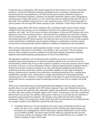 Citing innovation and disruption, DIY dental companies tout their products as the future of the dental
profession. Armed with 3D printer technology and digital access to consumers, entrepreneurs have
launched retail and virtual platforms to sell relatively inexpensive plastic orthodontic aligners to
hundreds of thousands of patients. Consumers can purchase orthodontic aligners online, taking photos
and impressions of their teeth at home, or visit a retail shop where an employee helps take 3D scans of
their teeth. The availability of these services is only expected to grow, with CVS announcing plans in
April to partner with one large DIY dental company to open “hundreds” of their shops within its stores.
Targeting younger adults, DIY dental companies offer a seemingly simple solution to those seeking
straighter teeth: snap a picture on your smartphone; bite down on an impression tray; answer some
questions; and “snap,” you’ll have access to plastic teeth aligners. At least one DIY business asks seven
questions as part of its assessment protocol—and only three have anything to do with teeth. Customer
service representatives—not dentists—have near-exclusive control of interaction with patients. Despite
advertising claims that DIY dental customers will enjoy the same level of care as they would as patients
at their local dentist or orthodontist, the prescription of aligners is predicated on customers signing
consent forms certifying that their dentist conducted a mandatory comprehensive oral examination.
This over-the-counter dentistry model reportedly includes “remote” case review for each customer by a
licensed dentist. The process is described as “cost-effective” and “convenient.” By any measure,
however, these companies promote a standard of care that lacks adequate transparency regarding
diagnosis and treatment planning, putting patients at risk for irreversible harm.
The appropriate standard of care for determining the suitability of a person to receive orthodontic
treatment requires the performance of a clinical examination and the review of current X-rays by a
licensed dentist. Dentists take X-rays in these instances to identify cavities that cannot be seen by simply
reviewing a 3-D scan, as well as to determine if there is sufficient supporting bone of adequate density.
Without an in-person evaluation including X-rays that could identify undiagnosed dental disease or
underlying issues that would make a patient an unsuitable candidate for clear aligner orthodontic
therapy, a patient may be exposed to irreversible harm, including potential bone loss, receding gums,
changed bites, and other issues. Absent direct oversight and monitoring of a licensed practitioner,
increased access to DIY “dentistry” will place members of the public on a path toward unnecessary risk
and possible adverse consequences based on marketing promises of easy fixes to complex oral health
issues.
While every licensed dentist has an ethical and professional obligation to prevent injury whenever
possible, there is no such standard met by DIY dental companies. I have seen firsthand the devasting
results of a patient who used mail-order orthodontic aligners and suffered the consequences. She came to
my office after many months of using the aligners with “remote” monitoring by a provider, complaining
that her teeth were moving. The mobility of this patient’s teeth was so severe that she was referred to a
periodontist (gum specialist) for splinting. This damage is irreversible and will require lifelong
maintenance. Sadly, I have heard many similar stories from other licensed dentists across Massachusetts.
For example, members of the MDS have reported the following cases:
• A pediatric dentist saw a 16-year-old patient who used a remote orthodontic provider to save
money. He came in for a routine cleaning and exam after finishing clear aligner therapy and
presented with a misaligned bite, which would require repeated orthodontics to fix (at a likely
cost of $5,000 to $6,000). The dentist reports that the father has contacted the DIY provider
several times and they are refusing to help. They have concluded that the case is complete. No
refund or attempts to repair will be made.
 