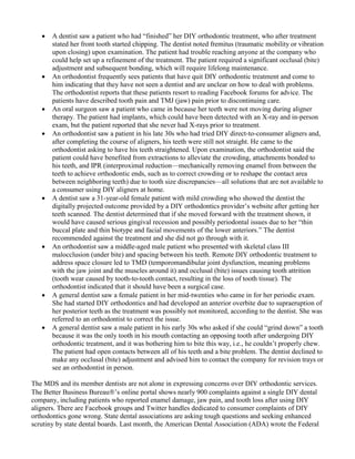 • A dentist saw a patient who had “finished” her DIY orthodontic treatment, who after treatment
stated her front tooth started chipping. The dentist noted fremitus (traumatic mobility or vibration
upon closing) upon examination. The patient had trouble reaching anyone at the company who
could help set up a refinement of the treatment. The patient required a significant occlusal (bite)
adjustment and subsequent bonding, which will require lifelong maintenance.
• An orthodontist frequently sees patients that have quit DIY orthodontic treatment and come to
him indicating that they have not seen a dentist and are unclear on how to deal with problems.
The orthodontist reports that these patients resort to reading Facebook forums for advice. The
patients have described tooth pain and TMJ (jaw) pain prior to discontinuing care.
• An oral surgeon saw a patient who came in because her teeth were not moving during aligner
therapy. The patient had implants, which could have been detected with an X-ray and in-person
exam, but the patient reported that she never had X-rays prior to treatment.
• An orthodontist saw a patient in his late 30s who had tried DIY direct-to-consumer aligners and,
after completing the course of aligners, his teeth were still not straight. He came to the
orthodontist asking to have his teeth straightened. Upon examination, the orthodontist said the
patient could have benefited from extractions to alleviate the crowding, attachments bonded to
his teeth, and IPR (interproximal reduction—mechanically removing enamel from between the
teeth to achieve orthodontic ends, such as to correct crowding or to reshape the contact area
between neighboring teeth) due to tooth size discrepancies—all solutions that are not available to
a consumer using DIY aligners at home.
• A dentist saw a 31-year-old female patient with mild crowding who showed the dentist the
digitally projected outcome provided by a DIY orthodontics provider’s website after getting her
teeth scanned. The dentist determined that if she moved forward with the treatment shown, it
would have caused serious gingival recession and possibly periodontal issues due to her “thin
buccal plate and thin biotype and facial movements of the lower anteriors.” The dentist
recommended against the treatment and she did not go through with it.
• An orthodontist saw a middle-aged male patient who presented with skeletal class III
malocclusion (under bite) and spacing between his teeth. Remote DIY orthodontic treatment to
address space closure led to TMD (temporomandibular joint dysfunction, meaning problems
with the jaw joint and the muscles around it) and occlusal (bite) issues causing tooth attrition
(tooth wear caused by tooth-to-tooth contact, resulting in the loss of tooth tissue). The
orthodontist indicated that it should have been a surgical case.
• A general dentist saw a female patient in her mid-twenties who came in for her periodic exam.
She had started DIY orthodontics and had developed an anterior overbite due to supraeruption of
her posterior teeth as the treatment was possibly not monitored, according to the dentist. She was
referred to an orthodontist to correct the issue.
• A general dentist saw a male patient in his early 30s who asked if she could “grind down” a tooth
because it was the only tooth in his mouth contacting an opposing tooth after undergoing DIY
orthodontic treatment, and it was bothering him to bite this way, i.e., he couldn’t properly chew.
The patient had open contacts between all of his teeth and a bite problem. The dentist declined to
make any occlusal (bite) adjustment and advised him to contact the company for revision trays or
see an orthodontist in person.
The MDS and its member dentists are not alone in expressing concerns over DIY orthodontic services.
The Better Business Bureau’s online portal shows nearly 900 complaints against a single DIY dental
company, including patients who reported enamel damage, jaw pain, and tooth loss after using DIY
aligners. There are Facebook groups and Twitter handles dedicated to consumer complaints of DIY
orthodontics gone wrong. State dental associations are asking tough questions and seeking enhanced
scrutiny by state dental boards. Last month, the American Dental Association (ADA) wrote the Federal
 