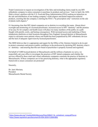 Trade Commission to request an investigation of the false and misleading claims made by one DIY
orthodontic company to entice consumers to purchase its products and services.3
And, in April, the ADA
filed a citizen’s petition with the U.S. Food and Drug Administration (FDA) seeking an injunction on
the sale and distribution of one leading company’s teeth aligners and dental impression material
products, asserting that the company is skirting the FDA’s “by prescription only” restriction on the sale
of plastic teeth aligners.4
It’s becoming clear that DIY dental companies act as dentists in everything but name. Absent direct
oversight and monitoring of a licensed practitioner, increased access to DIY “dentistry” and the promise
of an easy fix for complex oral health issues will place too many members of the public on a path
fraught with painful, costly, and lasting consequences. With increased access and marketing of these
teledentistry platforms at retail locations throughout New England, licensed dentists in Massachusetts
expect to encounter more patients whose oral health has been jeopardized by DIY orthodontic devices
and the lack of adequate supervision by licensed practitioners.
The MDS believes that it is appropriate and urgent for the Office of the Attorney General to do its part
to protect consumers and preserve public confidence in the profession by declaring DIY dentistry what it
is—dentistry—and ensuring that this new breed of practitioner is properly licensed and regulated.
On behalf of 5,000 licensed dentists in Massachusetts and the millions of patients we serve, we
respectfully ask your office to investigate the practices of DIY dental companies and whether the
services offered by these retail and virtual orthodontic companies constitute the practice of dentistry in
Massachusetts. If these companies are in fact practicing dentistry, what is the appropriate regulatory
framework to ensure consumers are protected?
Sincerely,
Dr. Janis Moriarty
President
Massachusetts Dental Society
3
https://www.ada.org/~/media/ADA/Advocacy/Files/190627_ftc_smiledirect_nosig.pdf?la=en
4
https://www.regulations.gov/document?D=FDA-2019-P-2038-0001
 