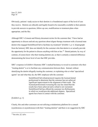 June 27, 2019
Page 10
Obviously, patients’ ready access to their dentists is a foundational aspect of the level of care
they receive. Dentists are ethically and legally bound to be reasonably available to their patients
to provide answers to questions, follow up care, modifications to treatment plans when
appropriate, and the like.
Although SDC’s Consent and History document recites for the customer that, “I have had an
opportunity to discuss and ask any questions about aligner therapy treatment with a licensed state
dentist who engaged SmileDirectClub to facilitate my treatment” [Exhibit 1, p. 4, 3d paragraph
from the bottom], SDC does not identify for the customer who that dentist is or actually provide
the opportunity for the patient to discuss anything with him or her.10
Dental patients, by way of
contrast, of course know who their treating dentists are, so that is certainly a material difference
demonstrating the lower level of care that SDC provides.
SDC’s response in Exhibit 6 illustrates SDC’s marked hesitancy to reveal to customers who their
“treating dentist” is or to facilitate any communication between them. Instead, without
identifying the dentist allegedly treating the customer, or explaining who or what “specialized
agents” are and what they do, the SDC employee tells the customer:
SmileDirectClub refund protocol requires the licensed dental
professional to determine that the customer has not achieved
significant improvement in the alignment of their teeth. The
licensed professional overseeing the case has stated that the
results have been achieved and a refund is not warranted.
SmileDirectClub has offered the customer two Refinements
in which we would provide additional aligners. Specialized
agents have been in contact with the customer.
[Exhibit 6, p. 1]
Clearly, this and other customers are not utilizing a teledentistry platform for a consult
(synchronous or asynchronous) with their “treating dentists” and there is no suggestion by SDC
10
See also, §2, infra.
 