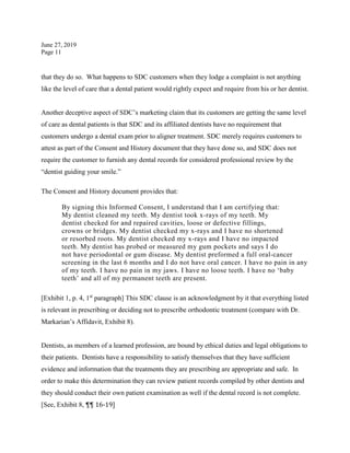 June 27, 2019
Page 11
that they do so. What happens to SDC customers when they lodge a complaint is not anything
like the level of care that a dental patient would rightly expect and require from his or her dentist.
Another deceptive aspect of SDC’s marketing claim that its customers are getting the same level
of care as dental patients is that SDC and its affiliated dentists have no requirement that
customers undergo a dental exam prior to aligner treatment. SDC merely requires customers to
attest as part of the Consent and History document that they have done so, and SDC does not
require the customer to furnish any dental records for considered professional review by the
“dentist guiding your smile.”
The Consent and History document provides that:
By signing this Informed Consent, I understand that I am certifying that:
My dentist cleaned my teeth. My dentist took x-rays of my teeth. My
dentist checked for and repaired cavities, loose or defective fillings,
crowns or bridges. My dentist checked my x-rays and I have no shortened
or resorbed roots. My dentist checked my x-rays and I have no impacted
teeth. My dentist has probed or measured my gum pockets and says I do
not have periodontal or gum disease. My dentist preformed a full oral-cancer
screening in the last 6 months and I do not have oral cancer. I have no pain in any
of my teeth. I have no pain in my jaws. I have no loose teeth. I have no ‘baby
teeth’ and all of my permanent teeth are present.
[Exhibit 1, p. 4, 1st
paragraph] This SDC clause is an acknowledgment by it that everything listed
is relevant in prescribing or deciding not to prescribe orthodontic treatment (compare with Dr.
Markarian’s Affidavit, Exhibit 8).
Dentists, as members of a learned profession, are bound by ethical duties and legal obligations to
their patients. Dentists have a responsibility to satisfy themselves that they have sufficient
evidence and information that the treatments they are prescribing are appropriate and safe. In
order to make this determination they can review patient records compiled by other dentists and
they should conduct their own patient examination as well if the dental record is not complete.
[See, Exhibit 8, ¶¶ 16-19]
 