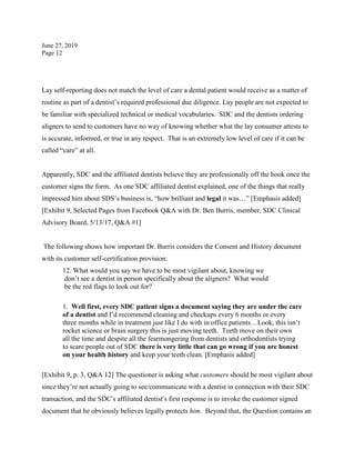 June 27, 2019
Page 12
Lay self-reporting does not match the level of care a dental patient would receive as a matter of
routine as part of a dentist’s required professional due diligence. Lay people are not expected to
be familiar with specialized technical or medical vocabularies. SDC and the dentists ordering
aligners to send to customers have no way of knowing whether what the lay consumer attests to
is accurate, informed, or true in any respect. That is an extremely low level of care if it can be
called “care” at all.
Apparently, SDC and the affiliated dentists believe they are professionally off the hook once the
customer signs the form. As one SDC affiliated dentist explained, one of the things that really
impressed him about SDS’s business is, “how brilliant and legal it was…” [Emphasis added]
[Exhibit 9, Selected Pages from Facebook Q&A with Dr. Ben Burris, member, SDC Clinical
Advisory Board, 5/13/17, Q&A #1]
The following shows how important Dr. Burris considers the Consent and History document
with its customer self-certification provision:
12. What would you say we have to be most vigilant about, knowing we
don’t see a dentist in person specifically about the aligners? What would
be the red flags to look out for?
1. Well first, every SDC patient signs a document saying they are under the care
of a dentist and I’d recommend cleaning and checkups every 6 months or every
three months while in treatment just like I do with in office patients…Look, this isn’t
rocket science or brain surgery this is just moving teeth. Teeth move on their own
all the time and despite all the fearmongering from dentists and orthodontists trying
to scare people out of SDC there is very little that can go wrong if you are honest
on your health history and keep your teeth clean. [Emphasis added]
[Exhibit 9, p. 3, Q&A 12] The questioner is asking what customers should be most vigilant about
since they’re not actually going to see/communicate with a dentist in connection with their SDC
transaction, and the SDC’s affiliated dentist’s first response is to invoke the customer signed
document that he obviously believes legally protects him. Beyond that, the Question contains an
 