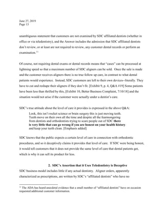 June 27, 2019
Page 13
unambiguous statement that customers are not examined by SDC affiliated dentists (whether in
office or via teledentistry), and the Answer includes the admission that SDC affiliated dentists
don’t review, or at least are not required to review, any customer dental records or perform an
examination.11
Of course, not requiring dental exams or dental records means that “cases” can be processed at
lightning speed so that a maximum number of SDC aligners can be sold. Once the sale is made
and the customer receives aligners there is no true follow up care, in contrast to what dental
patients would experience. Instead, SDC customers are left to their own devices--literally. They
have to cut and reshape their aligners if they don’t fit. [Exhibit 9, p. 4, Q&A #19] Some patients
have been less than thrilled by this, [Exhibit 10, Better Business Complaint, 7/10/18] and the
situation would not arise if the customer were actually under a dentist’s care.
SDC’s true attitude about the level of care it provides is expressed in the above Q&A:
Look, this isn’t rocket science or brain surgery this is just moving teeth.
Teeth move on their own all the time and despite all the fearmongering
from dentists and orthodontists trying to scare people out of SDC there
is very little that can go wrong if you are honest on your health history
and keep your teeth clean. [Emphasis added]
SDC knows that the public expects a certain level of care in connection with orthodontic
procedures, and so it deceptively claims it provides that level of care. If SDC were being honest,
it would tell customers that it does not provide the same level of care that dental patients get,
which is why it can sell its product for less.
2. SDC’s Assertion that it Uses Teledentistry is Deceptive
SDC business model includes little if any actual dentistry. Aligner orders, apparently
characterized as prescriptions, are written by SDC’s “affiliated dentists” who have no
11
The ADA has heard anecdotal evidence that a small number of “affiliated dentists” have on occasion
requested additional customer information.
 
