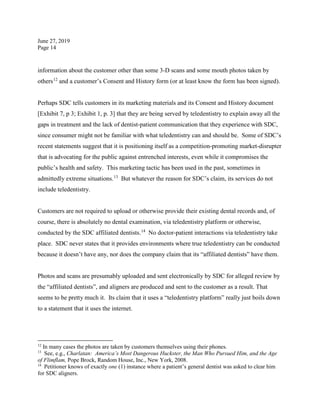 June 27, 2019
Page 14
information about the customer other than some 3-D scans and some mouth photos taken by
others12
and a customer’s Consent and History form (or at least know the form has been signed).
Perhaps SDC tells customers in its marketing materials and its Consent and History document
[Exhibit 7, p 3; Exhibit 1, p. 3] that they are being served by teledentistry to explain away all the
gaps in treatment and the lack of dentist-patient communication that they experience with SDC,
since consumer might not be familiar with what teledentistry can and should be. Some of SDC’s
recent statements suggest that it is positioning itself as a competition-promoting market-disrupter
that is advocating for the public against entrenched interests, even while it compromises the
public’s health and safety. This marketing tactic has been used in the past, sometimes in
admittedly extreme situations.13
But whatever the reason for SDC’s claim, its services do not
include teledentistry.
Customers are not required to upload or otherwise provide their existing dental records and, of
course, there is absolutely no dental examination, via teledentistry platform or otherwise,
conducted by the SDC affiliated dentists.14
No doctor-patient interactions via teledentistry take
place. SDC never states that it provides environments where true teledentistry can be conducted
because it doesn’t have any, nor does the company claim that its “affiliated dentists” have them.
Photos and scans are presumably uploaded and sent electronically by SDC for alleged review by
the “affiliated dentists”, and aligners are produced and sent to the customer as a result. That
seems to be pretty much it. Its claim that it uses a “teledentistry platform” really just boils down
to a statement that it uses the internet.
12
In many cases the photos are taken by customers themselves using their phones.
13
See, e.g., Charlatan: America’s Most Dangerous Huckster, the Man Who Pursued Him, and the Age
of Flimflam, Pope Brock, Random House, Inc., New York, 2008.
14
Petitioner knows of exactly one (1) instance where a patient’s general dentist was asked to clear him
for SDC aligners.
 