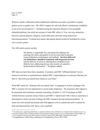 June 27, 2019
Page 15
Without a doubt, sufficiently robust teledentistry platforms can make it possible to expand
patient access to quality care. The ADA’s support for safe and effective teledentistry modalities
is one of its current policies.15
Included among the important elements of an acceptable
telehealth platform, but which are not part of what SDC offers, is “live, two-way interaction
between a person (patient, caregiver, or provider) and a provider using audiovisual
telecommunications.” It should also require that patient dental records be furnished for review
over a secure system.
The ADA policy points out that:
The dentist is responsible for, and retains the authority for
ensuring, the safety and quality of services provided to patients
using teledentistry technologies and methods. Services delivered
via teledentistry should be consistent with in-person services,
and the delivery of services utilizing these modalities must
abide by laws addressing privacy and security of a patient’s
dental/medical information.16
[Emphasis added]
SDC does not meet these basic standards. Customers and SDC “affiliated dentists” do not
interact in real time or asynchronously despite SDC’s representations to customers that they are
able to “chat with your dental team whenever you’d like.”
What SDC means by “chatting with your dental team” is engaging in on-line exchanges with
SDC’s customer services department or social media employees. The responses often appear to
be automated and sometimes extremely frustrating. [Exhibit 11, 4/5/19 exchange on SDC
website between customer Jessica Cheaves and SDC’s “dental team”] Ms. Cheaves experience is
demonstrative of the real state of things for SDC customers having treatment problems. It
seems she went around and around with what appears to be an internet bot until it reached its
limit and dismissed her with “have a nice weekend”.
15
The ADA policy supporting teledentistry is consistent with the views of both the U.S. Federal Trade Commission (see, e.g.,
8/3/16 FTC Opinion Letter to Delaware Board of Occupational Therapy Practice), and U.S. Department of Justice (see, e.g.,
11/29/16 Opinion Letter from the DOJ Antitrust Division to Senator Peter MacGregor, Michigan State Senate).
16
Comprehensive ADA Policy Statement on Teledentistry (Trans.2015:244)
 