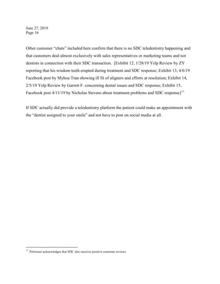 June 27, 2019
Page 16
Other customer “chats” included here confirm that there is no SDC teledentistry happening and
that customers deal almost exclusively with sales representatives or marketing teams and not
dentists in connection with their SDC transaction. [Exhibit 12, 1/28/19 Yelp Review by ZY
reporting that his wisdom teeth erupted during treatment and SDC response; Exhibit 13, 4/6/19
Facebook post by Myhoa Tran showing ill fit of aligners and efforts at resolution; Exhibit 14,
2/5/19 Yelp Review by Garrett F. concerning dental issues and SDC response; Exhibit 15,
Facebook post 4/11/19 by Nicholas Stevens about treatment problems and SDC response]17
If SDC actually did provide a teledentistry platform the patient could make an appointment with
the “dentist assigned to your smile” and not have to post on social media at all.
17
Petitioner acknowledges that SDC also receives positive customer reviews.
 