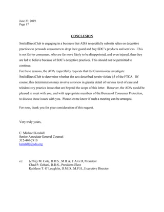 June 27, 2019
Page 17
CONCLUSION
SmileDirectClub is engaging in a business that ADA respectfully submits relies on deceptive
practices to persuade consumers to drop their guard and buy SDC’s products and services. This
is not fair to consumers, who are far more likely to be disappointed, and even injured, than they
are led to believe because of SDC’s deceptive practices. This should not be permitted to
continue.
For these reasons, the ADA respectfully requests that the Commission investigate
SmileDirectClub to determine whether the acts described herein violate §5 of the FTCA. Of
course, this determination may involve a review in greater detail of various level of care and
teledentistry practice issues that are beyond the scope of this letter. However, the ADA would be
pleased to meet with you, and with appropriate members of the Bureau of Consumer Protection,
to discuss those issues with you. Please let me know if such a meeting can be arranged.
For now, thank you for your consideration of this request.
Very truly yours,
C. Michael Kendall
Senior Associate General Counsel
312-440-2810
kendallc@ada.org
cc: Jeffrey M. Cole, D.D.S., M.B.A, F.A.G.D, President
Chad P. Gehani, D.D.S., President-Elect
Kathleen T. O’Loughlin, D.M.D., M.P.H., Executive Director
 