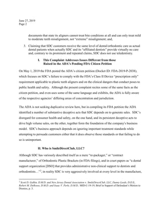 June 27, 2019
Page 2
documents that state its aligners cannot treat bite conditions at all and can only treat mild
to moderate teeth misalignment, not “extreme” misalignment; and,
3. Claiming that SDC customers receive the same level of dental/orthodontic care as actual
dental patients when actually SDC and its “affiliated dentists” provide virtually no care
and, contrary to its prominent and repeated claims, SDC does not use teledentistry.
I. This Complaint Addresses Issues Different from those
Raised in the ADA’s Pending FDA Citizen Petition
On May 1, 2019 the FDA posted the ADA’s citizen petition (Docket ID: FDA-2019-P-2038),
which focuses on SDC’s failure to comply with the FDA’s Class II Device “prescription only”
requirement applicable to plastic teeth aligners and on the clinical dangers that conduct poses to
public health and safety. Although the present complaint recites some of the same facts as the
citizen petition, and even uses some of the same language and exhibits, the ADA is fully aware
of the respective agencies’ differing areas of concentration and jurisdiction.
The ADA is not seeking duplicative review here, but in compiling its FDA petition the ADA
identified a number of substantive deceptive acts that SDC depends on to generate sales. SDC’s
disregard for consumer health and safety, on the one hand, and its persistent deceptive acts to
drive high volume sales, on the other, together form the foundation of the company’s business
model. SDC’s business approach depends on ignoring important treatment standards while
attempting to persuade customers either that it does observe those standards or that failing to do
so is unimportant.
II. Who is SmileDirectClub, LLC?
Although SDC has variously described itself as a mere “re-packager,” or “contract
manufacturer,” of Orthodontic Plastic Brackets (in FDA filings), and in court papers as “a dental
support organization [DSO] that provides administrative non-clinical support to dentists and
orthodontists…”2
, in reality SDC is very aggressively involved at every level in the manufacture,
2
Scott D. Galkin, D.M.D. and New Jersey Dental Association v. SmileDirectClub, LLC, Danny Leeds, D.D.S.,
Robert M. DeRosso, D.M.D. and Isaac V. Perle, D.M.D., MID-C-19-19, Brief in Support of Defendant’s Motion to
Dismiss, p. 3.
 