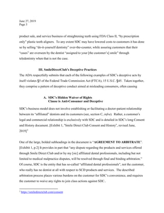 June 27, 2019
Page 3
product sale, and service business of straightening teeth using FDA Class II, “by prescription
only” plastic teeth aligners. To any extent SDC may have lowered costs to customers it has done
so by selling “do-it-yourself dentistry” over-the-counter, while assuring customers that their
“cases” are overseen by the dentist “assigned to your [the customer’s] smile” through
teledentistry when that is not the case.
III. SmileDirectClub’s Deceptive Practices
The ADA respectfully submits that each of the following examples of SDC’s deceptive acts by
itself violates §5 of the Federal Trade Commission Act (FTCA), 15 U.S.C. §45. Taken together,
they comprise a pattern of deceptive conduct aimed at misleading consumers, often causing
A. SDC’s Hidden Waiver of Rights
Clause is Anti-Consumer and Deceptive
SDC’s business model does not involve establishing or facilitating a doctor-patient relationship
between its “affiliated” dentists and its customers (see, section C, infra). Rather, a customer’s
legal and commercial relationship is exclusively with SDC and is detailed in SDC’s long Consent
and History document. [Exhibit 1, “Smile Direct Club Consent and History”, revised June,
2019]3
One of the large, bolded subheadings in the document is “AGREEMENT TO ARBITRATE”.
[Exhibit 1, p.2] It provides in part that “any dispute regarding the products and services offered
through Smile Direct Club and/or by my [sic] affiliated dental professionals, including but not
limited to medical malpractice disputes, will be resolved through final and binding arbitration.”
Of course, SDC is the entity that has so-called “affiliated dental professionals”, not the customer,
who really has no dentist at all with respect to SCD products and services. The described
arbitration process places various burdens on the customer for SDC’s convenience, and requires
the customer to waive any rights to join class actions against SDC..
3
https://smiledirectclub.com/consent
 
