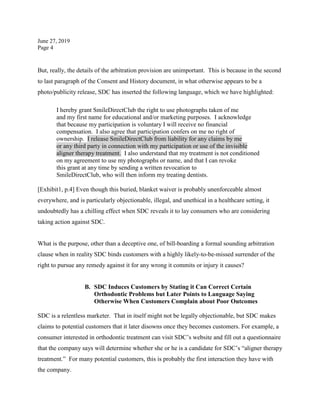 June 27, 2019
Page 4
But, really, the details of the arbitration provision are unimportant. This is because in the second
to last paragraph of the Consent and History document, in what otherwise appears to be a
photo/publicity release, SDC has inserted the following language, which we have highlighted:
I hereby grant SmileDirectClub the right to use photographs taken of me
and my first name for educational and/or marketing purposes. I acknowledge
that because my participation is voluntary I will receive no financial
compensation. I also agree that participation confers on me no right of
ownership. I release SmileDirectClub from liability for any claims by me
or any third party in connection with my participation or use of the invisible
aligner therapy treatment. I also understand that my treatment is not conditioned
on my agreement to use my photographs or name, and that I can revoke
this grant at any time by sending a written revocation to
SmileDirectClub, who will then inform my treating dentists.
[Exhibit1, p.4] Even though this buried, blanket waiver is probably unenforceable almost
everywhere, and is particularly objectionable, illegal, and unethical in a healthcare setting, it
undoubtedly has a chilling effect when SDC reveals it to lay consumers who are considering
taking action against SDC.
What is the purpose, other than a deceptive one, of bill-boarding a formal sounding arbitration
clause when in reality SDC binds customers with a highly likely-to-be-missed surrender of the
right to pursue any remedy against it for any wrong it commits or injury it causes?
B. SDC Induces Customers by Stating it Can Correct Certain
Orthodontic Problems but Later Points to Language Saying
Otherwise When Customers Complain about Poor Outcomes
SDC is a relentless marketer. That in itself might not be legally objectionable, but SDC makes
claims to potential customers that it later disowns once they becomes customers. For example, a
consumer interested in orthodontic treatment can visit SDC’s website and fill out a questionnaire
that the company says will determine whether she or he is a candidate for SDC’s “aligner therapy
treatment.” For many potential customers, this is probably the first interaction they have with
the company.
 