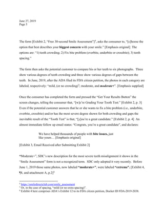 June 27, 2019
Page 5
The form [Exhibit 2, “Free 30-second Smile Assessment”]4
, asks the consumer to, “[c]hoose the
option that best describes your biggest concern with your smile.” [Emphasis original] The
options are: “1) teeth crowding; 2) Fix bite problem (overbite, underbite or crossbite); 3) teeth
spacing.”
The form then asks the potential customer to compare his or her teeth to six photographs. Three
show various degrees of teeth crowding and three show various degrees of gaps between the
teeth. In June, 2019, after the ADA filed its FDA citizen petition, the photos in each category are
labeled, respectively: “mild, (or no crowding)5
; moderate, and moderate+”. [Emphasis supplied]
Once the consumer has completed the form and pressed the “Get Your Results Button” the
screen changes, telling the consumer that, “[w]e’re Grading Your Tooth Test.” [Exhibit 2, p. 3]
Even if the potential customer answers that he or she wants to fix a bite problem (i.e., underbite,
overbite, crossbite) and/or has the most severe degree shown for both crowding and gaps the
inevitable result of the “Tooth Test” is that, “[y]ou’re a great candidate.” [Exhibit 2, p. 4] An
almost immediate follow up email states: “Congrats, you’re a great candidate”, and declares:
We have helped thousands of people with bite issues, just
like yours… [Emphasis original]
[Exhibit 3, Email Received after Submitting Exhibit 2]
“Moderate+”, SDC’s new description for the most severe teeth misalignment it shows in the
“Smile Assessment” form is not a recognized term. SDC only adopted it very recently. Before
June 1, 2019 those same photos, now labeled “moderate+”, were labeled “extreme”. [Exhibit 4,
¶8, and attachment A, p.2]6
4
https://smiledirectclub.com/smile_assessment
5
Or, in the case of spacing, “mild (or no extra spacing)”.
6
Exhibit 4 here comprises ADA’s Exhibit 12 to its FDA citizen petition, Docket ID FDA-2019-2038.
 