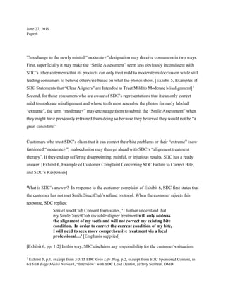 June 27, 2019
Page 6
This change to the newly minted “moderate+” designation may deceive consumers in two ways.
First, superficially it may make the “Smile Assessment” seem less obviously inconsistent with
SDC’s other statements that its products can only treat mild to moderate malocclusion while still
leading consumers to believe otherwise based on what the photos show. [Exhibit 5, Examples of
SDC Statements that “Clear Aligners” are Intended to Treat Mild to Moderate Misalignment]7
Second, for those consumers who are aware of SDC’s representations that it can only correct
mild to moderate misalignment and whose teeth most resemble the photos formerly labeled
“extreme”, the term “moderate+” may encourage them to submit the “Smile Assessment” when
they might have previously refrained from doing so because they believed they would not be “a
great candidate.”
Customers who trust SDC’s claim that it can correct their bite problems or their “extreme” (now
fashioned “moderate+”) malocclusion may then go ahead with SDC’s “alignment treatment
therapy”. If they end up suffering disappointing, painful, or injurious results, SDC has a ready
answer. [Exhibit 6, Example of Customer Complaint Concerning SDC Failure to Correct Bite,
and SDC’s Responses]
What is SDC’s answer? In response to the customer complaint of Exhibit 6, SDC first states that
the customer has not met SmileDirectClub’s refund protocol. When the customer rejects this
response, SDC replies:
SmileDirectClub Consent form states, ‘I further understand that
my SmileDirectClub invisible aligner treatment will only address
the alignment of my teeth and will not correct my existing bite
condition. In order to correct the current condition of my bite,
I will need to seek more comprehensive treatment via a local
professional…’ [Emphasis supplied]
[Exhibit 6, pp. 1-2] In this way, SDC disclaims any responsibility for the customer’s situation.
7
Exhibit 5, p.1, excerpt from 3/3/15 SDC Grin Life Blog, p.2, excerpt from SDC Sponsored Content, in
6/15/18 Edge Media Network, “Interview” with SDC Lead Dentist, Jeffrey Sulitzer, DMD.
 