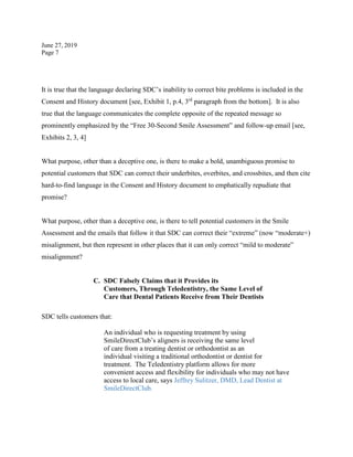 June 27, 2019
Page 7
It is true that the language declaring SDC’s inability to correct bite problems is included in the
Consent and History document [see, Exhibit 1, p.4, 3rd
paragraph from the bottom]. It is also
true that the language communicates the complete opposite of the repeated message so
prominently emphasized by the “Free 30-Second Smile Assessment” and follow-up email [see,
Exhibits 2, 3, 4]
What purpose, other than a deceptive one, is there to make a bold, unambiguous promise to
potential customers that SDC can correct their underbites, overbites, and crossbites, and then cite
hard-to-find language in the Consent and History document to emphatically repudiate that
promise?
What purpose, other than a deceptive one, is there to tell potential customers in the Smile
Assessment and the emails that follow it that SDC can correct their “extreme” (now “moderate+)
misalignment, but then represent in other places that it can only correct “mild to moderate”
misalignment?
C. SDC Falsely Claims that it Provides its
Customers, Through Teledentistry, the Same Level of
Care that Dental Patients Receive from Their Dentists
SDC tells customers that:
An individual who is requesting treatment by using
SmileDirectClub’s aligners is receiving the same level
of care from a treating dentist or orthodontist as an
individual visiting a traditional orthodontist or dentist for
treatment. The Teledentistry platform allows for more
convenient access and flexibility for individuals who may not have
access to local care, says Jeffrey Sulitzer, DMD, Lead Dentist at
SmileDirectClub.
 
