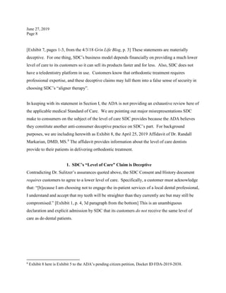 June 27, 2019
Page 8
[Exhibit 7, pages 1-3, from the 4/3/18 Grin Life Blog, p. 3] These statements are materially
deceptive. For one thing, SDC’s business model depends financially on providing a much lower
level of care to its customers so it can sell its products faster and for less. Also, SDC does not
have a teledentistry platform in use. Customers know that orthodontic treatment requires
professional expertise, and these deceptive claims may lull them into a false sense of security in
choosing SDC’s “aligner therapy”.
In keeping with its statement in Section I, the ADA is not providing an exhaustive review here of
the applicable medical Standard of Care. We are pointing out major misrepresentations SDC
make to consumers on the subject of the level of care SDC provides because the ADA believes
they constitute another anti-consumer deceptive practice on SDC’s part. For background
purposes, we are including herewith as Exhibit 8, the April 25, 2019 Affidavit of Dr. Randall
Markarian, DMD, MS.8
The affidavit provides information about the level of care dentists
provide to their patients in delivering orthodontic treatment.
1. SDC’s “Level of Care” Claim is Deceptive
Contradicting Dr. Sulitzer’s assurances quoted above, the SDC Consent and History document
requires customers to agree to a lower level of care. Specifically, a customer must acknowledge
that: “[b]ecause I am choosing not to engage the in-patient services of a local dental professional,
I understand and accept that my teeth will be straighter than they currently are but may still be
compromised.” [Exhibit 1, p. 4, 3d paragraph from the bottom] This is an unambiguous
declaration and explicit admission by SDC that its customers do not receive the same level of
care as do dental patients.
8
Exhibit 8 here is Exhibit 5 to the ADA’s pending citizen petition, Docket ID FDA-2019-2038.
 