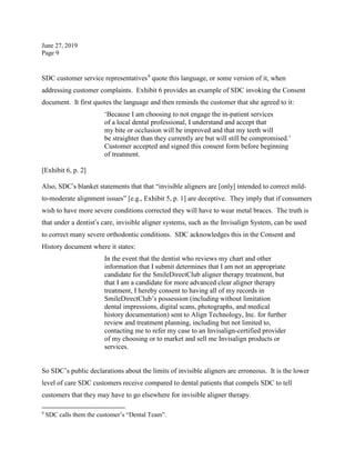 June 27, 2019
Page 9
SDC customer service representatives9
quote this language, or some version of it, when
addressing customer complaints. Exhibit 6 provides an example of SDC invoking the Consent
document. It first quotes the language and then reminds the customer that she agreed to it:
‘Because I am choosing to not engage the in-patient services
of a local dental professional, I understand and accept that
my bite or occlusion will be improved and that my teeth will
be straighter than they currently are but will still be compromised.’
Customer accepted and signed this consent form before beginning
of treatment.
[Exhibit 6, p. 2]
Also, SDC’s blanket statements that that “invisible aligners are [only] intended to correct mild-
to-moderate alignment issues” [e.g., Exhibit 5, p. 1] are deceptive. They imply that if consumers
wish to have more severe conditions corrected they will have to wear metal braces. The truth is
that under a dentist’s care, invisible aligner systems, such as the Invisalign System, can be used
to correct many severe orthodontic conditions. SDC acknowledges this in the Consent and
History document where it states:
In the event that the dentist who reviews my chart and other
information that I submit determines that I am not an appropriate
candidate for the SmileDirectClub aligner therapy treatment, but
that I am a candidate for more advanced clear aligner therapy
treatment, I hereby consent to having all of my records in
SmileDirectClub’s possession (including without limitation
dental impressions, digital scans, photographs, and medical
history documentation) sent to Align Technology, Inc. for further
review and treatment planning, including but not limited to,
contacting me to refer my case to an Invisalign-certified provider
of my choosing or to market and sell me Invisalign products or
services.
So SDC’s public declarations about the limits of invisible aligners are erroneous. It is the lower
level of care SDC customers receive compared to dental patients that compels SDC to tell
customers that they may have to go elsewhere for invisible aligner therapy.
9
SDC calls them the customer’s “Dental Team”.
 