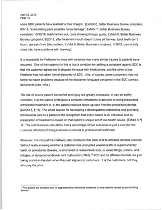 April 25, 2019
Page 10
some SDC patients have learned to their chagrin. [Exhibit 6, Better Business Bureau complaint,
8/6/18, "excruciating pain, possible nerve damage"; Exhibit 7, Better Business Bureau
complaint, 10/30/18, teeth fanned out, roots showing through gums; Exhibit 8, Better Business
Bureau complaint, 8/20/18, after treatment mouth doesn't close all the way, back teeth don't
touch, jaw pain from bite problem; Exhibit 9, Better Business complaint, 11/9/18, cannot fully
close bite, have problems with chewing]
It is impossible for Petitioner to know with certainty how many similar injuries to patients have
occurred. One of the reasons for this is that a condition for settling a complaint against SDC is
that the customer agrees not to discuss the issue with third parties, and the other is that
Petitioner has not taken formal discovery of SDC. And, of course, some customers may not
bother to report problems because of the disclaimer language contained in the SDC contract
documents (see, infra.)
The risk of severe patient discomfort and injury are greatly decreased, or can be swiftly
corrected, if a) the patient undergoes a complete orthodontic exam prior to being prescribed
orthodontic treatment or, b) the patient receives follow-up care from the prescribing dentist.
[Exhibit 5, IT 18] The whole reason for developing a doctor/patient relationship and providing
professional care to a patient is the recognition that every patient is an individual and so
prescription of treatment is based on that patient's unique set of oral health issues. [Exhibit 5, ]{
17] The cold business calculation that a percentage of bad outcomes is just a cost (for the
customer affected) of doing business is inimical to professional healthcare.
Moreover, it is not just the relatively rare conditions that SDC and its affiliated dentists overlook.
Without really knowing whether a customer has unerupted wisdom teeth or supernumerary
teeth, or periodontal disease, or shortened or reabsorbed roots, or loose fillings, crowns, and
bridges, or temporomandibular joint dysfunction (TMJ),13 SDC and its affiliated dentists are just
taking a shot-in-the-dark when they sell aligners to customers. It is the customers, not they,
who pay the price.
13 This painful jaw condition can be aggravated by orthodontic treatment or may even be caused by poorly fitting
devices.
 