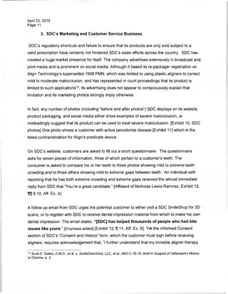 April 25, 2019
Page 11
3. SDC's Marketing and Customer Service Business
SDC's regulatory shortcuts and failure to ensure that its products are only sold subject to a
valid prescription have certainly not hindered SDC's sales efforts across the country. SDC has
created a huge market presence for itself. The company advertises extensively in broadcast and
print media and is prominent on social media. Although it based its re-packager registration on
Align Technology's superseded 1998 PMN, which was limited to using plastic aligners to correct
mild to moderate malocclusion, and has represented in court proceedings that its product is
limited to such applications14, its advertising does not appear to conspicuously explain that
limitation and its marketing photos strongly imply otherwise.
In fact, any number of photos (including "before and after photos") SDC displays on its website,
product packaging, and social media either show examples of severe malocclusion, or
misleadingly suggest that its product can be used to treat severe malocclusion. [Exhibit 10, SDC
photos] One photo shows a customer with active periodontal disease [Exhibit 11] which is the
listed contraindication for Align's predicate device.
On SDC's website, customers are asked to fill out a short questionnaire. The questionnaire
asks for seven pieces of information, three of which pertain to a customer's teeth. The
consumer is asked to compare his or her teeth to three photos showing mild to extreme teeth
crowding and to three others showing mild to extreme gaps between teeth. An individual self-
reporting that he has both extreme crowding and extreme gaps received the almost immediate
reply from SDC that "You're a great candidate." [Affidavit of Nicholas Lewis Ramirez, Exhibit 12,
8,10; Aff. Ex. A]
A follow up email from SDC urges the potential customer to either visit a SDC SmileShop for 3D
scans, or to register with SDC to receive dental impression material from which to make his own
dental impression The email states, "[SDC] has helped thousands of people who had bite
issues like yours." [Emphasis added] [Exhibit 12, 11; Aff. Ex. B], Yet the Informed Consent
section of SDC's "Consent and History" form, which the customer must sign before receiving
aligners, requires acknowledgement that, "I further understand that my invisible aligner therapy
14 Scott D. Galkin, D.M.D., et al. v. SmileDirectClub, LLC, et at., MID-C-19-19, Brief in Support of Defendant's Motion
to Dismiss, p. 3.
 