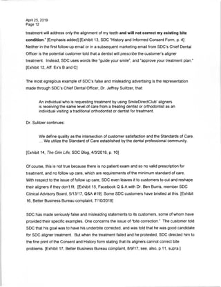 April 25, 2019
Page 12
treatment will address only the alignment of my teeth and will not correct my existing bite
condition." [Emphasis added] [Exhibit 13, SDC "History and Informed Consent Form, p. 4]
Neither in the first follow-up email or in a subsequent marketing email from SDC's Chief Dental
Officer is the potential customer told that a dentist will prescribe the customer's aligner
treatment. Instead, SDC uses words like "guide your smile", and "approve your treatment plan."
[Exhibit 12, Aff. Ex's B and C]
The most egregious example of SDC's false and misleading advertising is the representation
made through SDC's Chief Dental Officer, Dr. Jeffrey Sulitzer, that:
An individual who is requesting treatment by using SmileDirectClub' aligners
is receiving the same level of care from a treating dentist or orthodontist as an
individual visiting a traditional orthodontist or dentist for treatment.
Dr. Sulitzer continues:
We define quality as the intersection of customer satisfaction and the Standards of Care.
... We utilize the Standard of Care established by the dental professional community.
[Exhibit 14, The Grin Life, SDC Blog, 4/3/2018, p. 10]
Of course, this is not true because there is no patient exam and so no valid prescription for
treatment, and no follow up care, which are requirements of the minimum standard of care.
With respect to the issue of follow up care, SDC even leaves it to customers to cut and reshape
their aligners if they don't fit. [Exhibit 15, Facebook Q & A with Dr. Ben Burris, member SDC
Clinical Advisory Board, 5/13/17, Q&A #19] Some SDC customers have bristled at this. [Exhibit
16, Better Business Bureau complaint, 7/10/2018]
SDC has made seriously false and misleading statements to its customers, some of whom have
provided their specific examples. One concerns the issue of "bite correction." The customer told
SDC that his goal was to have his underbite corrected, and was told that he was good candidate
for SDC aligner treatment. But when the treatment failed and he protested, SDC directed him to
the fine print of the Consent and History form stating that its aligners cannot correct bite
problems. [Exhibit 17, Better Business Bureau complaint, 8/9/17; see, also, p.11, supra.].
 