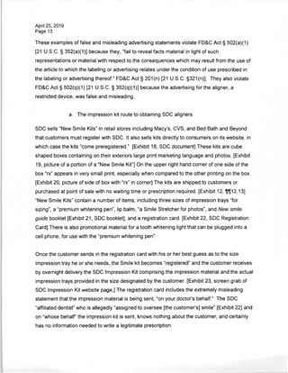 April 25, 2019
Page 13
These examples of false and misleading advertising statements violate FD&C Act § 502(a)(1)
[21 U.S.C. § 352(a)(1)] because they, "fail to reveal facts material in light of such
representations or material with respect to the consequences which may result from the use of
the article to which the labeling or advertising relates under the condition of use prescribed in
the labeling or advertising thereof." FD&C Act § 201(n) [21 U.S.C. §321(n)]. They also violate
FD&C Act § 502(q)(1) [21 U.S.C. § 352(q)(1)] because the advertising for the aligner, a
restricted device, was false and misleading.
a. The impression kit route to obtaining SDC aligners
SDC sells "New Smile Kits" in retail stores including Macy's, CVS, and Bed Bath and Beyond
that customers must register with SDC. It also sells kits directly to consumers on its website, in
which case the kits "come preregistered." [Exhibit 18, SDC document] These kits are cube
shaped boxes containing on their exteriors large print marketing language and photos. [Exhibit
19, picture of a portion of a "New Smile Kit"] On the upper right hand corner of one side of the
box "rx" appears in very small print, especially when compared to the other printing on the box.
[Exhibit 20, picture of side of box with "rx" in corner] The kits are shipped to customers or
purchased at point of sale with no waiting time or prescription required. [Exhibit 12, ffl[12,13]
"New Smile Kits" contain a number of items, including three sizes of impression trays "for
sizing", a "premium whitening pen", lip balm, "a Smile Stretcher for photos", and New smile
guide booklet [Exhibit 21, SDC booklet], and a registration card. [Exhibit 22, SDC Registration
Card] There is also promotional material for a tooth whitening light that can be plugged into a
cell phone, for use with the "premium whitening pen".
Once the customer sends in the registration card with his or her best guess as to the size
impression tray he or she needs, the Smile kit becomes "registered" and the customer receives
by overnight delivery the SDC Impression Kit comprising the impression material and the actual
impression trays provided in the size designated by the customer. [Exhibit 23, screen grab of
SDC Impression Kit website page,] The registration card includes the extremely misleading
statement that the impression material is being sent, "on your doctor's behalf." The SDC
"affiliated dentist" who is allegedly "assigned to oversee [the customer's] smile" [Exhibit 22] and
on "whose behalf" the impression kit is sent, knows nothing about the customer, and certainly
has no information needed to write a legitimate prescription.
 