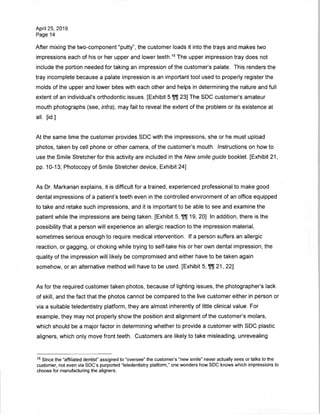 April 25, 2019
Page 14
After mixing the two-component "putty", the customer loads it into the trays and makes two
impressions each of his or her upper and lower teeth.15 The upper impression tray does not
include the portion needed for taking an impression of the customer's palate. This renders the
tray incomplete because a palate impression is an important tool used to properly register the
molds of the upper and lower bites with each other and helps in determining the nature and full
extent of an individual's orthodontic issues. [Exhibit 5 23] The SDC customer's amateur
mouth photographs (see, infra), may fail to reveal the extent of the problem or its existence at
all. [id.]
At the same time the customer provides SDC with the impressions, she or he must upload
photos, taken by cell phone or other camera, of the customer's mouth. Instructions on how to
use the Smile Stretcher for this activity are included in the New smile guide booklet. [Exhibit 21,
pp. 10-13; Photocopy of Smile Stretcher device, Exhibit 24]
As Dr. Markarian explains, it is difficult for a trained, experienced professional to make good
dental impressions of a patient's teeth even in the controlled environment of an office equipped
to take and retake such impressions, and it is important to be able to see and examine the
patient while the impressions are being taken. [Exhibit 5, 19, 20] In addition, there is the
possibility that a person will experience an allergic reaction to the impression material,
sometimes serious enough to require medical intervention. If a person suffers an allergic
reaction, or gagging, or choking while trying to self-take his or her own dental impression, the
quality of the impression will likely be compromised and either have to be taken again
somehow, or an alternative method will have to be used. [Exhibit 5, 21, 22]
As for the required customer taken photos, because of lighting issues, the photographer's lack
of skill, and the fact that the photos cannot be compared to the live customer either in person or
via a suitable teledentistry platform, they are almost inherently of little clinical value. For
example, they may not properly show the position and alignment of the customer's molars,
which should be a major factor in determining whether to provide a customer with SDC plastic
aligners, which only move front teeth. Customers are likely to take misleading, unrevealing
15 Since the "affiliated dentist" assigned to "oversee" the customer's "new smile" never actually sees or talks to the
customer, not even via SDC's purported "teledentistry platform," one wonders how SDC knows which impressions to
choose for manufacturing the aligners.
 