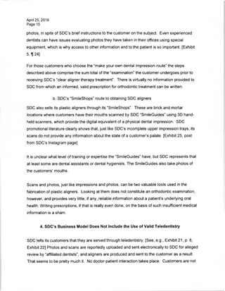 April 25, 2019
Page 15
photos, in spite of SDC's brief instructions to the customer on the subject. Even experienced
dentists can have issues evaluating photos they have taken in their offices using special
equipment, which is why access to other information and to the patient is so important. [Exhibit
5,1124]
For those customers who choose the "make your own dental impression route" the steps
described above comprise the sum total of the "examination" the customer undergoes prior to
receiving SDC's "clear aligner therapy treatment". There is virtually no information provided to
SDC from which an informed, valid prescription for orthodontic treatment can be written.
b. SDC's "SmileShops" route to obtaining SDC aligners
SDC also sells its plastic aligners through its "SmileShops". These are brick and mortar
locations where customers have their mouths scanned by SDC "SmileGuides" using 3D hand­
held scanners, which provide the digital equivalent of a physical dental impression. SDC
promotional literature clearly shows that, just like SDC's incomplete upper impression trays, its
scans do not provide any information about the state of a customer's palate. [Exhibit 25, post
from SDC's Instagram page]
It is unclear what level of training or expertise the "SmileGuides" have, but SDC represents that
at least some are dental assistants or dental hygienists. The SmileGuides also take photos of
the customers' mouths.
Scans and photos, just like impressions and photos, can be two valuable tools used in the
fabrication of plastic aligners. Looking at them does not constitute an orthodontic examination,
however, and provides very little, if any, reliable information about a patient's underlying oral
health. Writing prescriptions, if that is really even done, on the basis of such insufficient medical
information is a sham.
4. SDC's Business Model Does Not Include the Use of Valid Teledentistry
SDC tells its customers that they are served through teledentistry. [See, e.g., Exhibit 21, p. 8,
Exhibit 22] Photos and scans are reportedly uploaded and sent electronically to SDC for alleged
review by "affiliated dentists", and aligners are produced and sent to the customer as a result.
That seems to be pretty much it. No doctor-patient interaction takes place. Customers are not
 