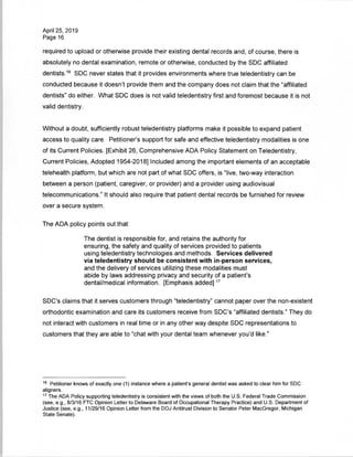 April 25, 2019
Page 16
required to upload or otherwise provide their existing dental records and, of course, there is
absolutely no dental examination, remote or otherwise, conducted by the SDC affiliated
dentists.16 SDC never states that it provides environments where true teledentistry can be
conducted because it doesn't provide them and the company does not claim that the "affiliated
dentists" do either. What SDC does is not valid teledentistry first and foremost because it is not
valid dentistry.
Without a doubt, sufficiently robust teledentistry platforms make it possible to expand patient
access to quality care. Petitioner's support for safe and effective teledentistry modalities is one
of its Current Policies. [Exhibit 26, Comprehensive ADA Policy Statement on Teledentistry,
Current Policies, Adopted 1954-2018] Included among the important elements of an acceptable
telehealth platform, but which are not part of what SDC offers, is "live, two-way interaction
between a person (patient, caregiver, or provider) and a provider using audiovisual
telecommunications." It should also require that patient dental records be furnished for review
over a secure system.
The ADA policy points out that:
The dentist is responsible for, and retains the authority for
ensuring, the safety and quality of services provided to patients
using teledentistry technologies and methods. Services delivered
via teledentistry should be consistent with in-person services,
and the delivery of services utilizing these modalities must
abide by laws addressing privacy and security of a patient's
dental/medical information. [Emphasis added]17
SDC's claims that it serves customers through "teledentistry" cannot paper over the non-existent
orthodontic examination and care its customers receive from SDC's "affiliated dentists." They do
not interact with customers in real time or in any other way despite SDC representations to
customers that they are able to "chat with your dental team whenever you'd like."
16 Petitioner knows of exactly one (1) instance where a patient's general dentist was asked to clear him for SDC
aligners.
17 The ADA Policy supporting teledentistry is consistent with the views of both the U.S. Federal Trade Commission
(see, e.g., 8/3/16 FTC Opinion Letter to Delaware Board of Occupational Therapy Practice) and U.S. Department of
Justice (see, e.g., 11/29/16 Opinion Letter from the DOJ Antitrust Division to Senator Peter MacGregor, Michigan
State Senate).
 