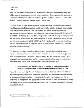 April 25, 2019
Page 17
What SDC means by "chatting with your dental team" is engaging in on-line exchanges with
SDC's customer services department or social media team. The responses often appear to be
automated and sometimes extremely frustrating. [Exhibit 27, 4/5/19 exchange on SDC website
between customer Jessica Cheaves and SDC's "dental team"]
Customer "chats" included here confirm that: a) customer dental exams are not conducted by
the affiliated dentists; b) submission of dental records to the affiliated dentists is not required in
order to buy aligners from SDC; and, c) customers deal almost exclusively with sales
representatives or marketing teams and not dentists in connection with their SDC "treatment."
[Exhibit 28, 1/28/19 Yelp Review by ZY reporting that his wisdom teeth erupted during treatment
and SDC response; Exhibit 29, 4/6/19 Facebook post by Myhoa Tran showing ill fit of aligners
and efforts at resolution; Exhibit 30, 2/5/19 Yelp Review by Garrett F. concerning dental issues
and SDC response; Exhibit 31, Facebook post 4/11/19 by Nicholas Stevens about treatment
problems and SDC response]18
Of course, doctor-patient interactions would not occur on public forums, but there is no
indication that the social media team's invitation to "please send us a private message" ever
leads to a dentist-patient interaction. This is consistent with SDC's business model. If SDC
actually did provide a teledentistry platform the patient could make an appointment with the
"dentist assigned to your smile" and not have to post on social media at all.
5. SDC's "Consent and History" Form is an Attempt to Disclaim Liability for
Failing to Conduct a Patient Exam that Approaches the Standard of Care
As members of a learned profession, dentists are bound by ethical considerations and duties
that are not generally imposed on commercial enterprises. It is their professional responsibility
to satisfy themselves with sufficient evidence and information that the treatments they are
prescribing for their patients are appropriate and safe. In order to make this determination they
can review patient records compiled by other dentists and they should conduct their own patient
examination as well.
18 Petitioner acknowledges that SDC also receives positive customer reviews.
 