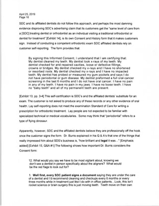 April 25, 2019
Page 18
SDC and its affiliated dentists do not follow this approach, and perhaps the most damning
evidence disproving SDC's advertising claim that its customers get the "same level of care from
a [SDC] treating dentist or orthodontist as an individual visiting a traditional orthodontist or
dentist for treatment" [Exhibit 14], is its own Consent and History form that it makes customers
sign. Instead of conducting a competent orthodontic exam SDC affiliated dentists rely on
customer self-reporting. The form provides that:
By signing this Informed Consent, I understand that I am certifying that:
My dentist cleaned my teeth. My dentist took x-rays of my teeth. My
dentist checked for and repaired cavities, loose or defective fillings,
crowns or bridges. My dentist checked my x-rays and I have no shortened
or resorbed roots. My dentist checked my x-rays and I have no impacted
teeth. My dentist has probed or measured my gum pockets and says I do
not have periodontal or gum disease. My dentist preformed a full oral-cancer
screening in the last 6 months and I do not have oral cancer. I have no pain
in any of my teeth. I have no pain in my jaws. I have no loose teeth. I have
no "baby teeth" and all of my permanent teeth are present.
[Exhibit 13, pp. 3-4] This self-certification is SDC's and the affiliated dentists' substitute for an
exam. The customer is not asked to produce any of these records or any other evidence of oral
health. Lay self-reporting does not meet the examination Standard of Care for writing a
prescription for orthodontic treatment. Lay people are not expected to be familiar with
specialized technical or medical vocabularies. Some may think that "periodontal" refers to a
type of flying dinosaur.
Apparently, however, SDC and the affiliated dentists believe they are professionally off the hook
once the customer signs the form. Dr. Burris explained in his Q & A's that one of the things that
really impressed him about SDS's business is, "how brilliant and legal it was..." [Emphasis
added] [Exhibit 15, Q&A #1] The following shows how important Dr. Burris considers the
Consent form:
12. What would you say we have to be most vigilant about, knowing we
don't see a dentist in person specifically about the aligners? What would
be the red flags to look out for?
1. Well first, every SDC patient signs a document saying they are under the care
of a dentist and I'd recommend cleaning and checkups every 6 months or every
three months while in treatment just like I do with in office patients...Look, this isn't
rocket science or brain surgery this is just moving teeth. Teeth move on their own
 
