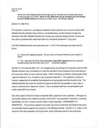 April 25, 2019
Page 19
all the time and despite all the fearmongering from dentists and orthodontists trying
to scare people out of SDC "there is very little that can go wrong if you are honest
on your health history and keep your teeth clean." [Emphasis added]
[Exhibit 15, Q&A#12]
The Question contains an unambiguous statement that customers are not examined by SDC
affiliated dentists (whether face-to-face or via teledentistry), and the Answer includes the
admission that SDC affiliated dentists don't review any customer dental records. So how can
they write a professionally valid prescription for orthodontic treatment? They can't.
The SDC affiliated dentists don't get paid much. In 2017 this exchange took place with Dr.
Burris:
Q. I have one nagging question. Do you have a financial interest as an investor in
SDC?
A. Yup. I get paid 50 whole dollars for each case that I approve and the customer
accepts (buys) just like every other ELP! ... [emphasis added]
[Exhibit 15, unnumbered Q&A, p.9). It is disappointing, but perhaps not surprising, that the SDC
affiliated dentists may not endeavor to meet the standard of care because of the small amount
of money they make on a per customer basis. What is shocking is that they only get paid if they
"approve treatment" (n.b., he doesn't say "prescribe treatment"). This presents a conflict of
interest, suggesting the possibility that treatments are being approved that should not be. The
affiliated dentists also have the incentive to spend as little time as possible on each case in
order to maximize their "approval" volume. This is consistent with the no-exam/patient self-
certify model SDC has chosen.
One other aspect of the form helps to illustrate SDC's approach to its customers. Although it is
not directly related to the violations by SDC of the FDA's "by prescription" restriction, it is telling.
Specifically, the form includes a section titled in bold, large type, "AGREEMENT TO
ARBITRATE". This provision appears to provide recourse to customers who believe they have
an actionable dispute against the company or the affiliated dentists. [Exhibit 13, p. 3] But, in the
second to that last paragraph of the document, which otherwise seems to be exclusively
 