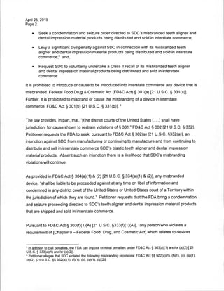 April 25, 2019
Page 2
• Seek a condemnation and seizure order directed to SDC's misbranded teeth aligner and
dental impression material products being distributed and sold in interstate commerce;
• Levy a significant civil penalty against SDC in connection with its misbranded teeth
aligner and dental impression material products being distributed and sold in interstate
commerce;3
and,
• Request SDC to voluntarily undertake a Class II recall of its misbranded teeth aligner
and dental impression material products being distributed and sold in interstate
commerce.
It is prohibited to introduce or cause to be introduced into interstate commerce any device that is
misbranded. Federal Food Drug & Cosmetic Act (FD&C Act) § 301(a) [21 U.S.C. § 331(a)].
Further, it is prohibited to misbrand or cause the misbranding of a device in interstate
commerce. FD&C Act § 301(b) [21 U.S.C. § 331(b)],4
The law provides, in part, that, "[t]he district courts of the United States [. . .] shall have
jurisdiction, for cause shown to restrain violations of § 331." FD&C Act § 302 [21 U.S.C. § 332],
Petitioner requests the FDA to seek, pursuant to FD&C Act § 302(a) [21 U.S.C. §332(a)], an
injunction against SDC from manufacturing or continuing to manufacture and from continuing to
distribute and sell in interstate commerce SDC's plastic teeth aligner and dental impression
material products. Absent such an injunction there is a likelihood that SDC's misbranding
violations will continue.
As provided in FD&C Act § 304(a)(1) & (2) [21 U.S.C. § 334(a)(1) & (2)], any misbranded
device, "shall be liable to be proceeded against at any time on libel of information and
condemned in any district court of the United States or United States court of a Territory within
the jurisdiction of which they are found." Petitioner requests that the FDA bring a condemnation
and seizure proceeding directed to SDC's teeth aligner and dental impression material products
that are shipped and sold in interstate commerce.
Pursuant to FD&C Act § 303(f)(1)(A) [21 U.S.C. §333(f)(1)(A)], "any person who violates a
requirement of [Chapter 9 - Federal Food, Drug, and Cosmetic Act] which relates to devices
3 In addition to civil penalties, the FDA can impose criminal penalties under FD&C Act § 303(a)(1) and/or (a)(2) [ 21
U.S.C. § 333(a)(1) and/or (a)(2)],
4 Petitioner alleges that SDC violated the following misbranding provisions: FD&C Act §§ 502(a)(1), (f)(1), (o), (q)(1),
(q)(2), [21 U.S.C. §§ 352(a)(1), (f)(1), (o), (q)(1), (q)(2)].
 